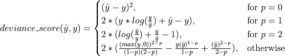 deviance\_score(\hat{y},y) =
\begin{cases}
(\hat{y} - y)^2, & \text{for }p=0\\
2 * (y * log(\frac{y}{\hat{y}}) + \hat{y} - y),  & \text{for }p=1\\
2 * (log(\frac{\hat{y}}{y}) + \frac{y}{\hat{y}} - 1),  & \text{for }p=2\\
2 * (\frac{(max(y,0))^{2 - p}}{(1 - p)(2 - p)} - \frac{y(\hat{y})^{1 - p}}{1 - p} + \frac{(
    \hat{y})^{2 - p}}{2 - p}), & \text{otherwise}
\end{cases}
